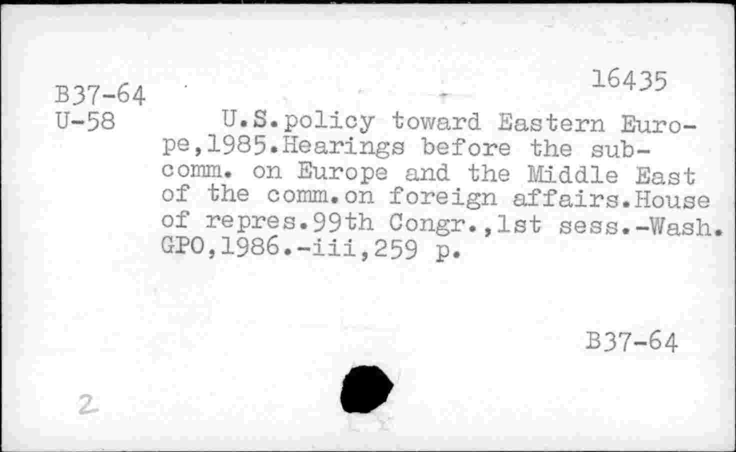 ﻿B37-64 U-58
16435
U.S.policy toward Eastern Europe, 1985.Hearings before the subcomm. on Europe and the Middle East of the comm.on foreign affairs.House of repres.99th Congr.,lst sess.-Wash. GPO,1986.-iii,259 p.
B37-64